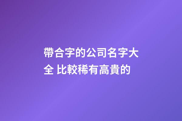帶合字的公司名字大全 比較稀有高貴的-第1張-公司起名-玄機派